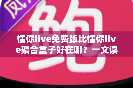 懂你live免费版比懂你live聚合盒子好在哪？一文读懂两者差异与免费版的核心优势