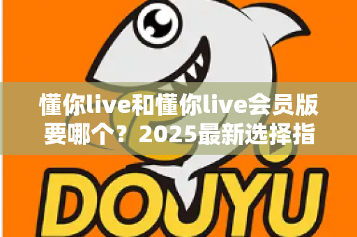 懂你live和懂你live会员版要哪个？2025最新选择指南帮你轻松做决定