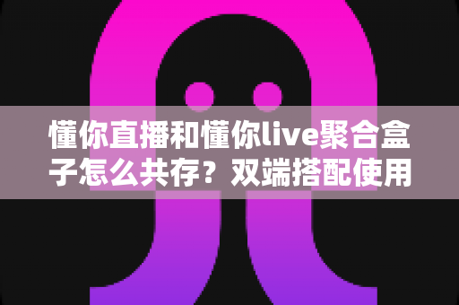 懂你直播和懂你live聚合盒子怎么共存？双端搭配使用全攻略与优化指南