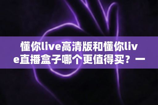 懂你live高清版和懂你live直播盒子哪个更值得买？一文读懂差异，选购不再纠结