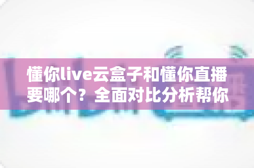 懂你live云盒子和懂你直播要哪个?全面对比分析帮你做出最优选择 懂你live云盒子和懂你直播要哪个?全面对比分析帮你做出最优选择