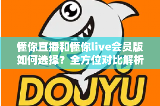 懂你直播和懂你live会员版如何选择?全方位对比解析帮你找到最合适的版本 懂你直播和懂你live会员版如何选择?全方位对比解析帮你找到最合适的版本