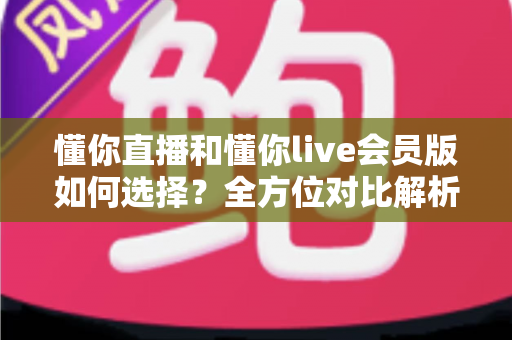 懂你直播和懂你live会员版如何选择?全方位对比解析帮你找到最合适的版本 懂你直播和懂你live会员版如何选择?全方位对比解析帮你找到最合适的版本