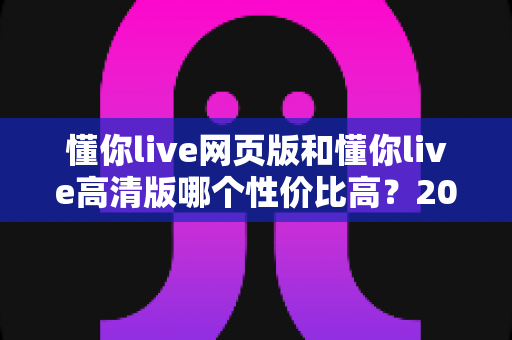 懂你live网页版和懂你live高清版哪个性价比高？2025深度对比测评，帮你花对每一分钱