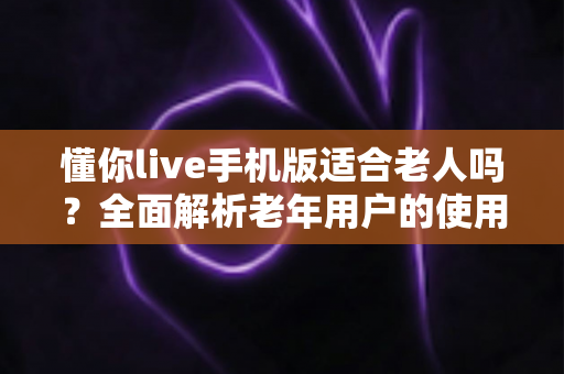 懂你live手机版适合老人吗?全面解析老年用户的使用体验与实用建议 懂你live手机版适合老人吗?全面解析老年用户的使用体验与实用建议