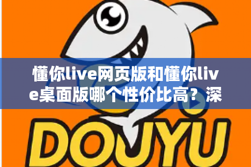 懂你live网页版和懂你live桌面版哪个性价比高？深度对比解析助你明智选择