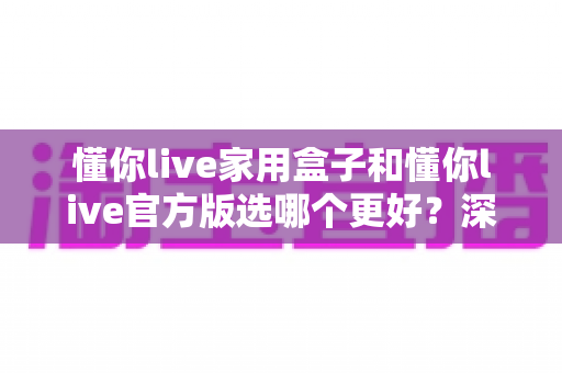 懂你live家用盒子和懂你live官方版选哪个更好？深度对比分析与选购指南