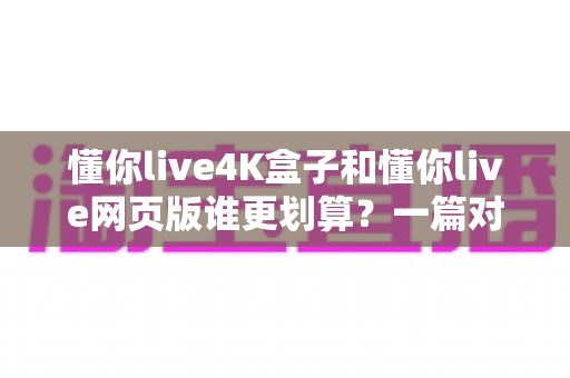 懂你live4K盒子和懂你live网页版谁更划算?一篇对比测评帮你算清这笔账 懂你live4K盒子和懂你live网页版谁更划算?一篇对比测评帮你算清这笔账