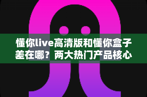 懂你live高清版和懂你盒子差在哪？两大热门产品核心区别全解析与选购指南