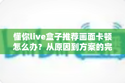 懂你live盒子推荐画面卡顿怎么办？从原因到方案的完整排查优化指南