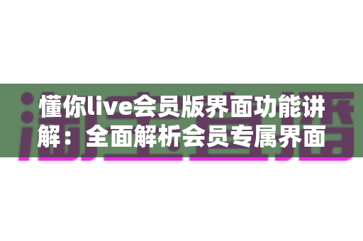 懂你live会员版界面功能讲解：全面解析会员专属界面与实用操作指南