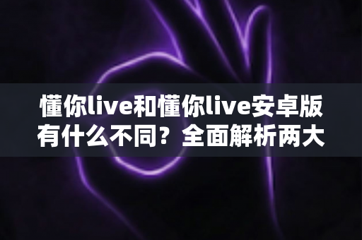 懂你live和懂你live安卓版有什么不同？全面解析两大版本的核心差异与选择指南