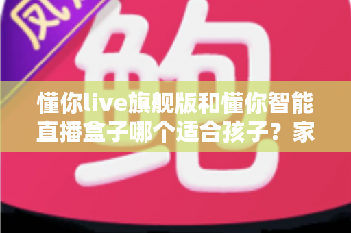懂你live旗舰版和懂你智能直播盒子哪个适合孩子？家长必读的深度选购指南与真实对比测评