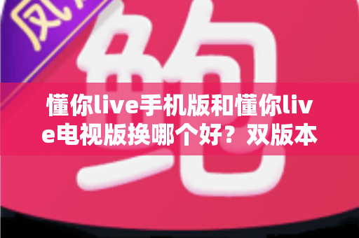懂你live手机版和懂你live电视版换哪个好?双版本深度对比帮你做出明智选择 懂你live手机版和懂你live电视版换哪个好?双版本深度对比帮你做出明智选择