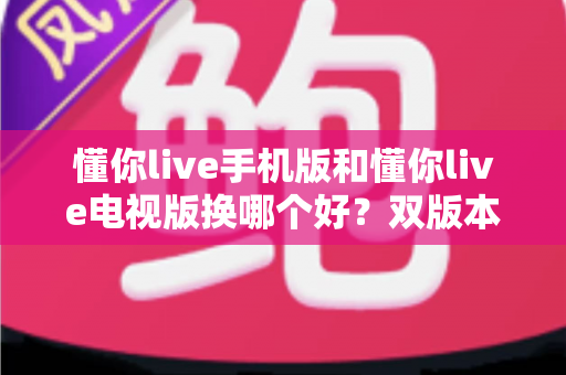 懂你live手机版和懂你live电视版换哪个好？双版本深度对比帮你做出明智选择