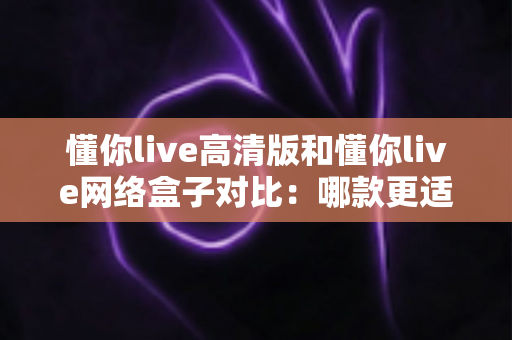 懂你live高清版和懂你live网络盒子对比：哪款更适合你的家庭观影需求？全方位深度评测解析