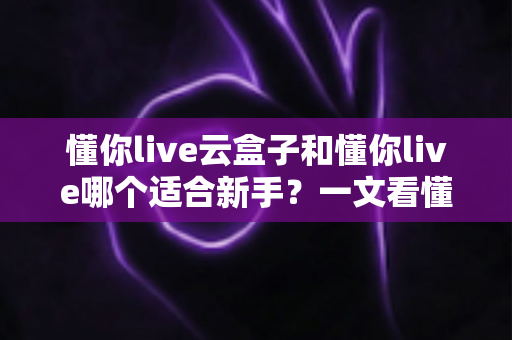 懂你live云盒子和懂你live哪个适合新手？一文看懂两大直播工具的核心差异与选择攻略