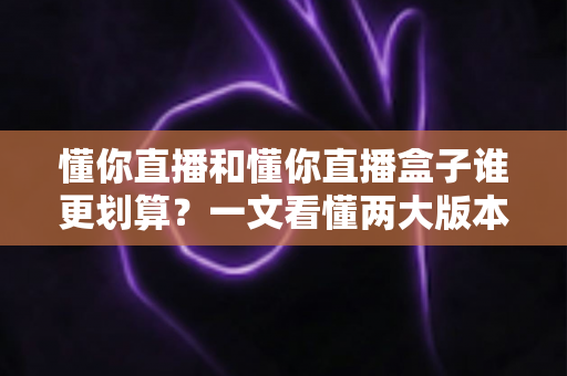 懂你直播和懂你直播盒子谁更划算？一文看懂两大版本的价格与价值差异