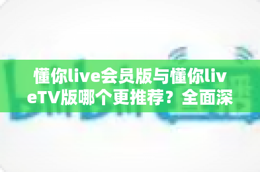 懂你live会员版与懂你liveTV版哪个更推荐?全面深度对比评测与最佳选择指南 懂你live会员版与懂你liveTV版哪个更推荐?全面深度对比评测与最佳选择指南
