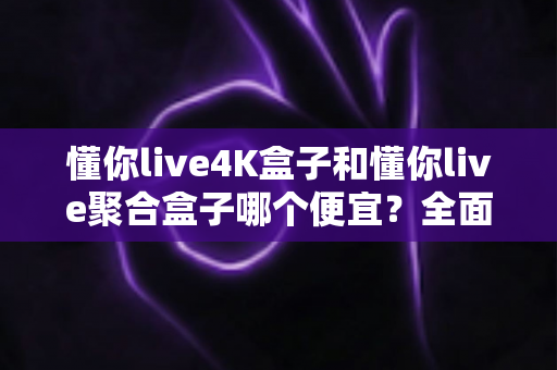 懂你live4K盒子和懂你live聚合盒子哪个便宜？全面价格对比与选购指南