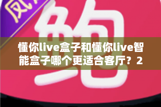 懂你live盒子和懂你live智能盒子哪个更适合客厅?2025年客厅影音升级选购深度对比指南 懂你live盒子和懂你live智能盒子哪个更适合客厅?2025年客厅影音升级选购深度对比指南