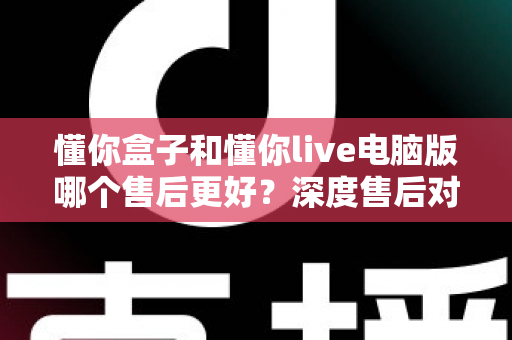 懂你盒子和懂你live电脑版哪个售后更好?深度售后对比分析与选购避坑指南 懂你盒子和懂你live电脑版哪个售后更好?深度售后对比分析与选购避坑指南