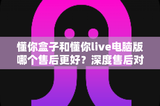 懂你盒子和懂你live电脑版哪个售后更好?深度售后对比分析与选购避坑指南 懂你盒子和懂你live电脑版哪个售后更好?深度售后对比分析与选购避坑指南