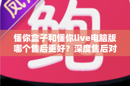 懂你盒子和懂你live电脑版哪个售后更好？深度售后对比分析与选购避坑指南