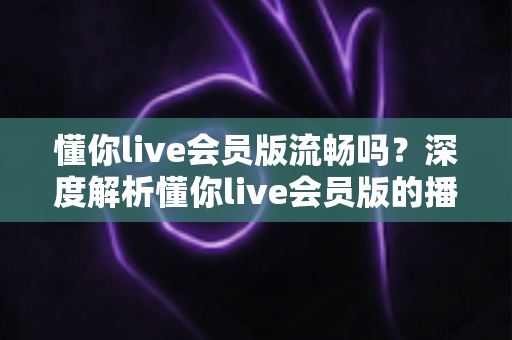 懂你live会员版流畅吗？深度解析懂你live会员版的播放体验与流畅度表现