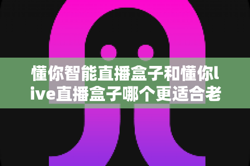 懂你智能直播盒子和懂你live直播盒子哪个更适合老人用？子女必看的深度对比与选购指南