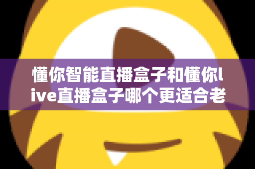 懂你智能直播盒子和懂你live直播盒子哪个更适合老人用？子女必看的深度对比与选购指南