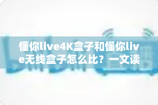 懂你live4K盒子和懂你live无线盒子怎么比？一文读懂两大热门电视盒子的区别与选购攻略