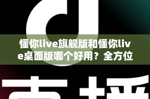 懂你live旗舰版和懂你live桌面版哪个好用？全方位深度对比测评，帮你找到最适合自己的直播利器