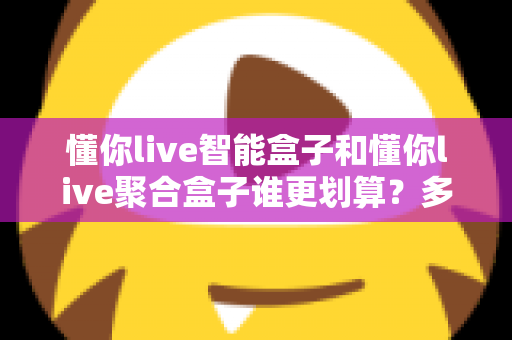 懂你live智能盒子和懂你live聚合盒子谁更划算？多维度深度对比评测与高性价比选购指南