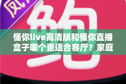 懂你live高清版和懂你直播盒子哪个更适合客厅？家庭大屏观影方案深度对比与选购指南