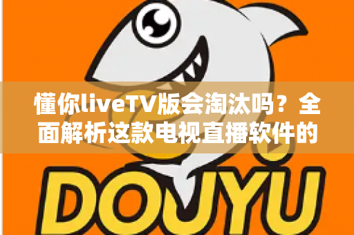 懂你liveTV版会淘汰吗？全面解析这款电视直播软件的现状、风险与未来走向
