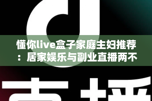 懂你live盒子家庭主妇推荐:居家娱乐与副业直播两不误的贴心神器 懂你live盒子家庭主妇推荐:居家娱乐与副业直播两不误的贴心神器
