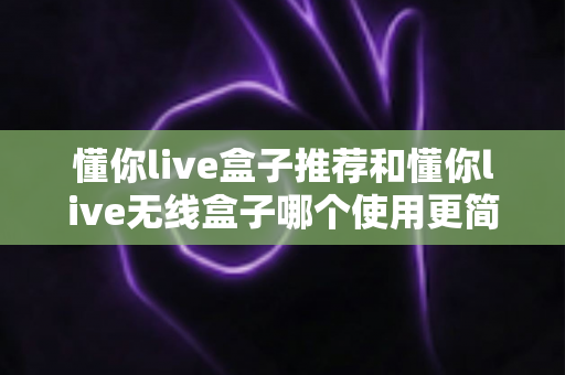 懂你live盒子推荐和懂你live无线盒子哪个使用更简单？零基础也能快速上手的完整对比指南
