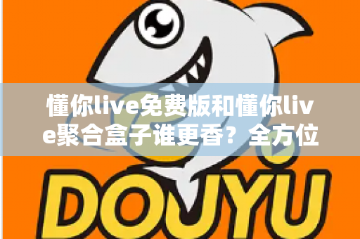 懂你live免费版和懂你live聚合盒子谁更香？全方位深度对比评测帮你选对版本
