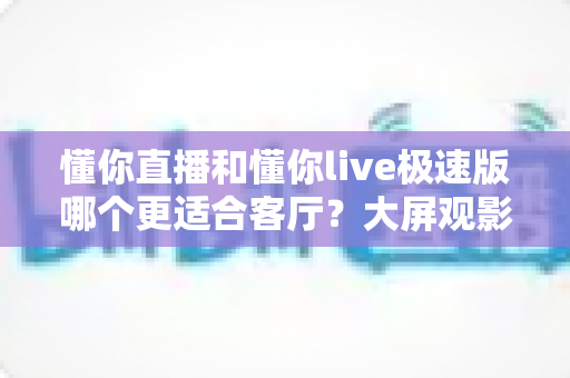 懂你直播和懂你live极速版哪个更适合客厅?大屏观影应用深度对比与选购指南 懂你直播和懂你live极速版哪个更适合客厅?大屏观影应用深度对比与选购指南