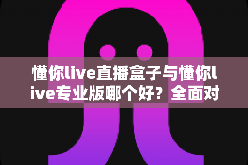懂你live直播盒子与懂你live专业版哪个好？全面对比帮你选出最适合的直播利器