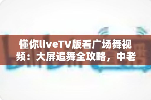 懂你liveTV版看广场舞视频：大屏追舞全攻略，中老年家庭客厅娱乐的实用指南