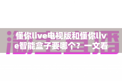 懂你live电视版和懂你live智能盒子要哪个？一文看懂两者差异与选购指南