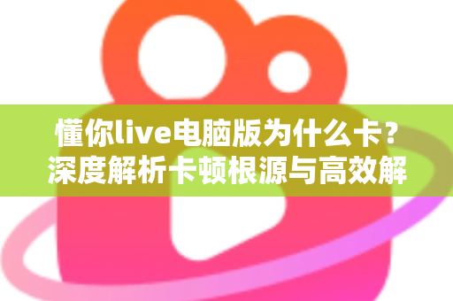 懂你live电脑版为什么卡？深度解析卡顿根源与高效解决方案全指南