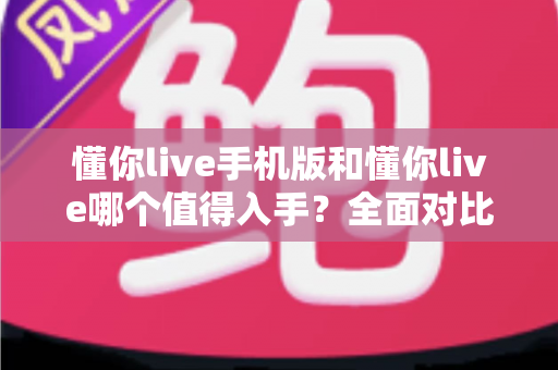 懂你live手机版和懂你live哪个值得入手？全面对比分析帮你选对版本
