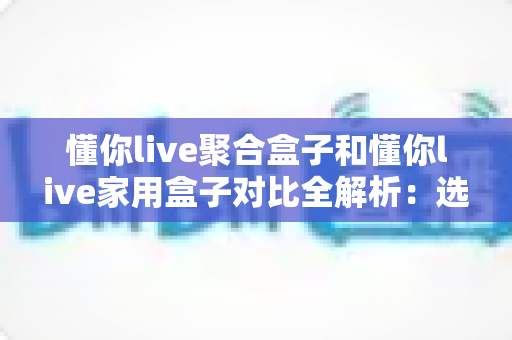 懂你live聚合盒子和懂你live家用盒子对比全解析:选购前必看的功能、场景与性价比指南 懂你live聚合盒子和懂你live家用盒子对比全解析:选购前必看的功能、场景与性价比指南