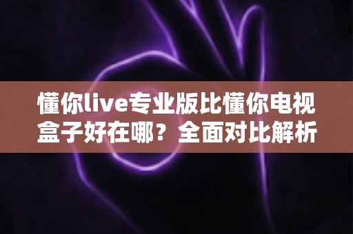 懂你live专业版比懂你电视盒子好在哪？全面对比解析帮你选出更适合的观影方案