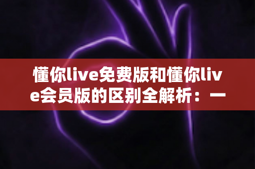 懂你live免费版和懂你live会员版的区别全解析:一文读懂如何选对版本高效学习 懂你live免费版和懂你live会员版的区别全解析:一文读懂如何选对版本高效学习