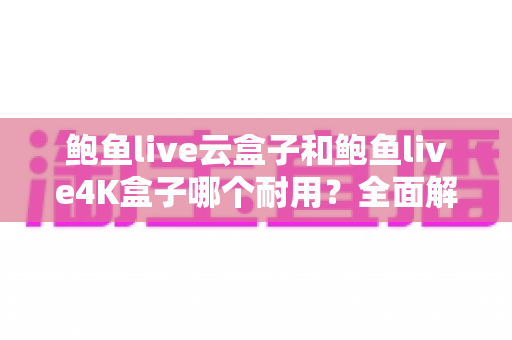 鲍鱼live云盒子和鲍鱼live4K盒子哪个耐用？全面解析两款电视盒子的寿命差异与选购攻略