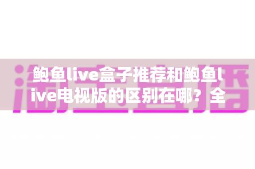 鲍鱼live盒子推荐和鲍鱼live电视版的区别在哪?全面解析两大版本的差异与选择指南 鲍鱼live盒子推荐和鲍鱼live电视版的区别在哪?全面解析两大版本的差异与选择指南